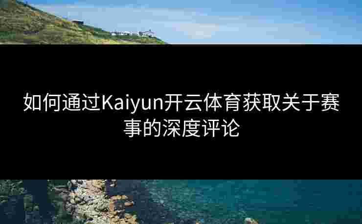 如何通过Kaiyun开云体育获取关于赛事的深度评论 如何通过Kaiyun开云体育获取关于赛事的深度评论
