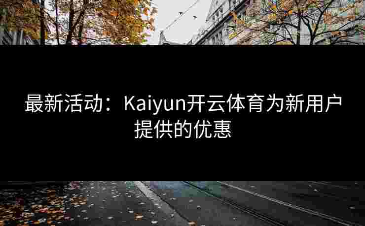 最新活动：Kaiyun开云体育为新用户提供的优惠