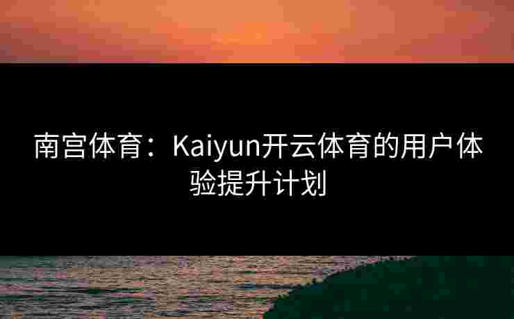 南宫体育：Kaiyun开云体育的用户体验提升计划