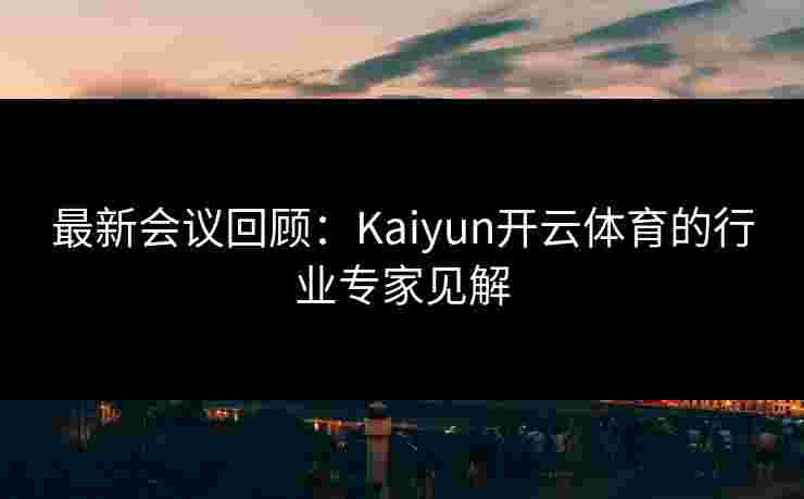 最新会议回顾：Kaiyun开云体育的行业专家见解