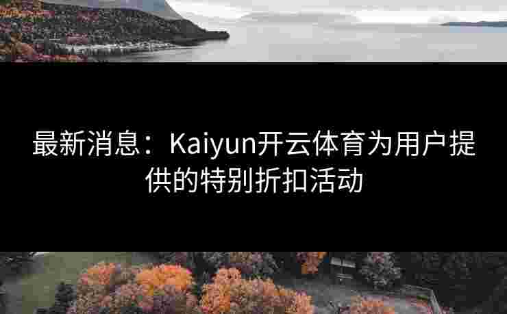 最新消息：Kaiyun开云体育为用户提供的特别折扣活动