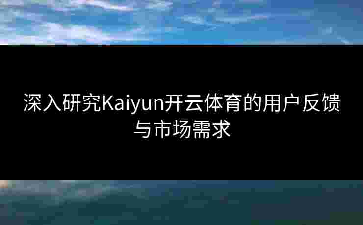 深入研究Kaiyun开云体育的用户反馈与市场需求