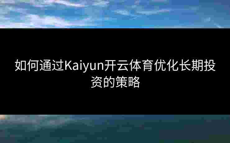 如何通过Kaiyun开云体育优化长期投资的策略