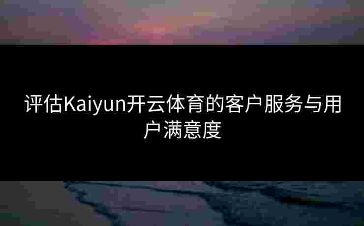 评估Kaiyun开云体育的客户服务与用户满意度 评估Kaiyun开云体育的客户服务与用户满意度