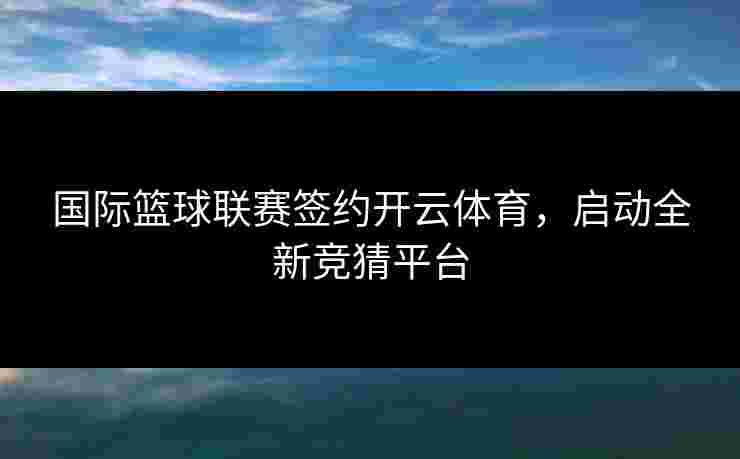 国际篮球联赛签约开云体育，启动全新竞猜平台