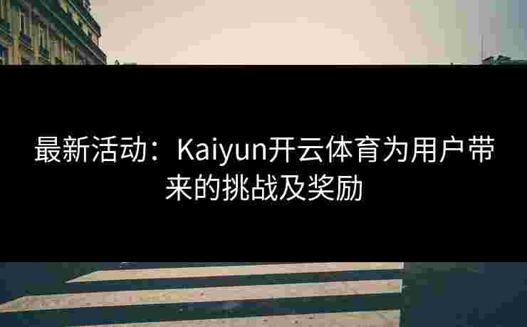 最新活动：Kaiyun开云体育为用户带来的挑战及奖励