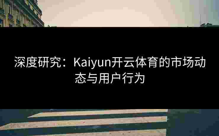 深度研究：Kaiyun开云体育的市场动态与用户行为