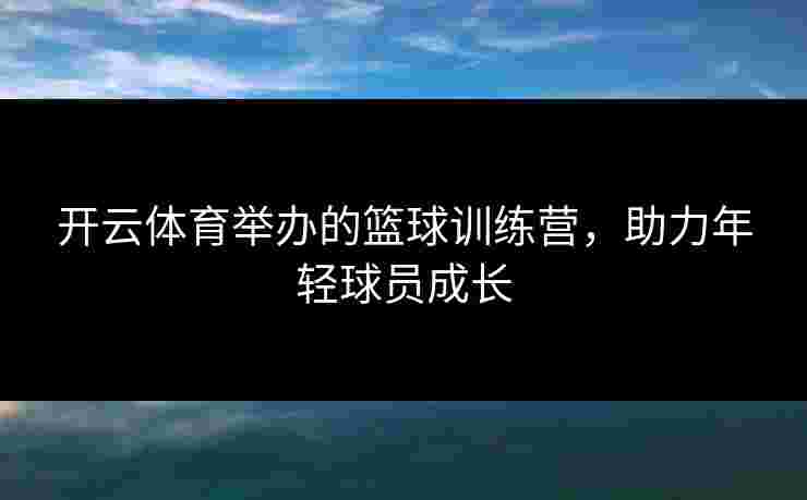 开云体育举办的篮球训练营，助力年轻球员成长