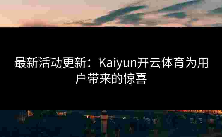 最新活动更新：Kaiyun开云体育为用户带来的惊喜