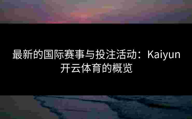 最新的国际赛事与投注活动：Kaiyun开云体育的概览