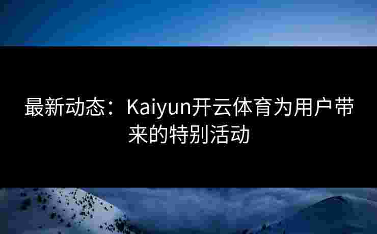 最新动态：Kaiyun开云体育为用户带来的特别活动