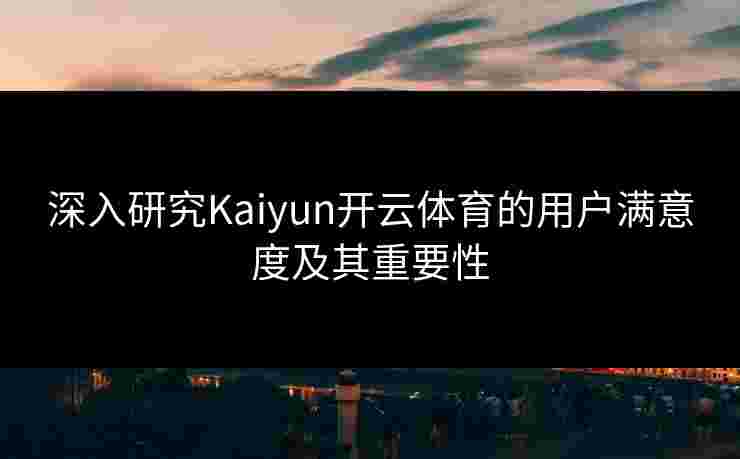 深入研究Kaiyun开云体育的用户满意度及其重要性