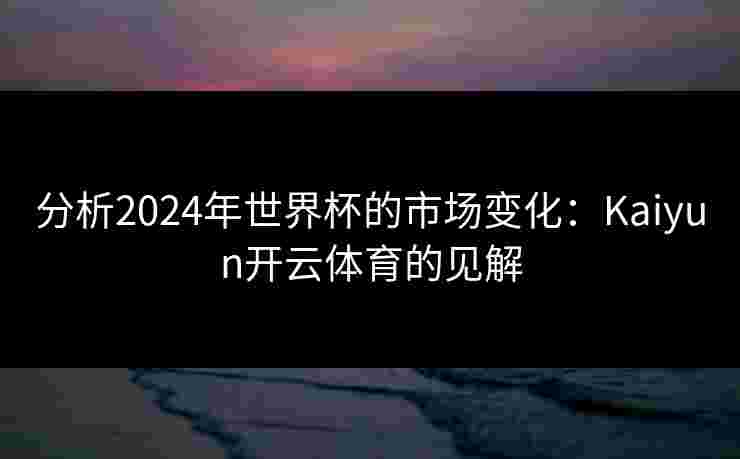 分析2024年世界杯的市场变化：Kaiyun开云体育的见解