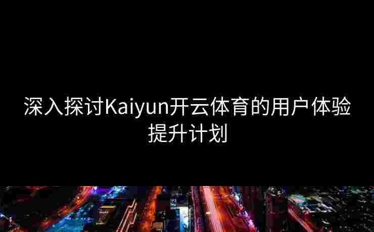 深入探讨Kaiyun开云体育的用户体验提升计划