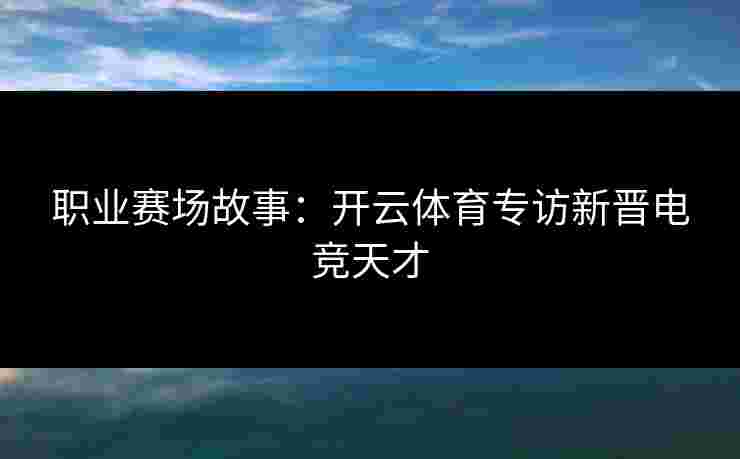 职业赛场故事:开云体育专访新晋电竞天才 职业赛场故事:开云体育专访新晋电竞天才