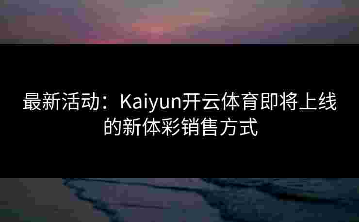 最新活动：Kaiyun开云体育即将上线的新体彩销售方式
