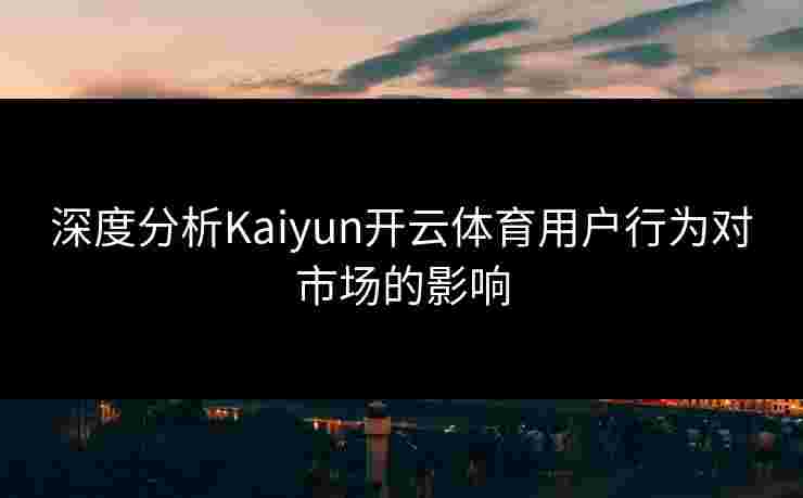 深度分析Kaiyun开云体育用户行为对市场的影响 深度分析Kaiyun开云体育用户行为对市场的影响