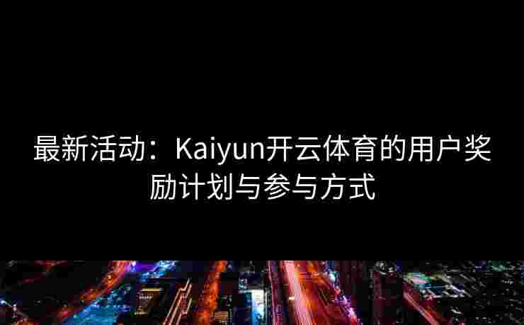 最新活动：Kaiyun开云体育的用户奖励计划与参与方式