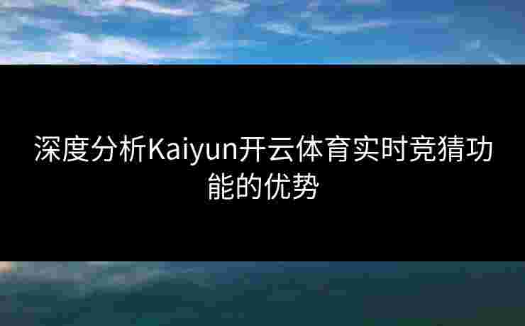 深度分析Kaiyun开云体育实时竞猜功能的优势