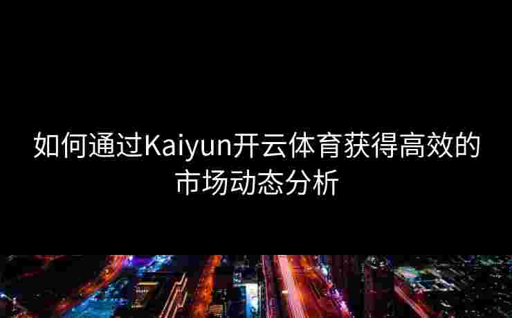 如何通过Kaiyun开云体育获得高效的市场动态分析