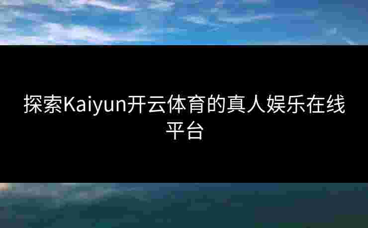 探索Kaiyun开云体育的真人娱乐在线平台